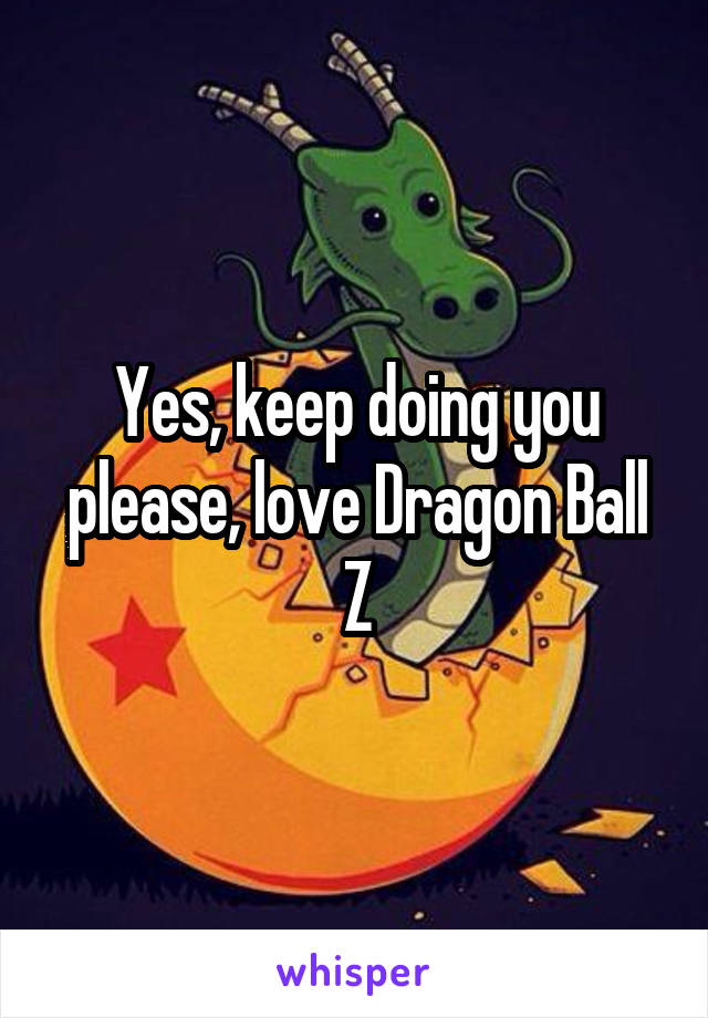 Yes, keep doing you please, love Dragon Ball Z