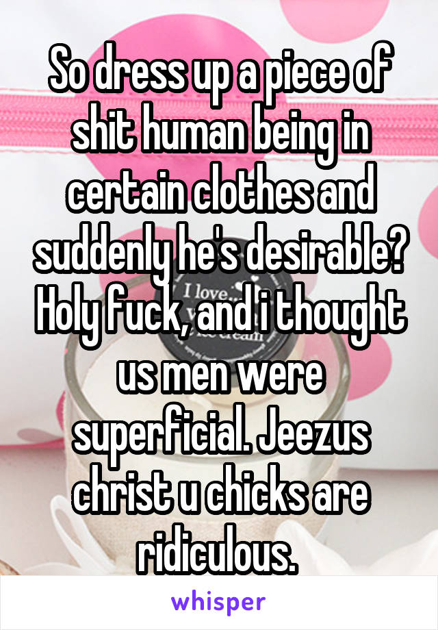 So dress up a piece of shit human being in certain clothes and suddenly he's desirable? Holy fuck, and i thought us men were superficial. Jeezus christ u chicks are ridiculous. 