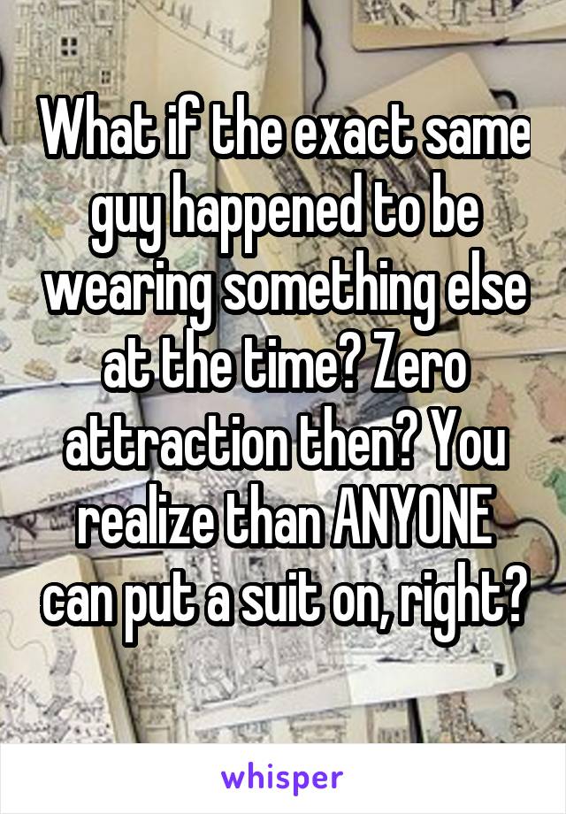 What if the exact same guy happened to be wearing something else at the time? Zero attraction then? You realize than ANYONE can put a suit on, right? 