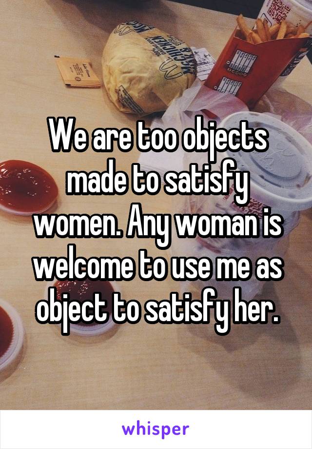 We are too objects made to satisfy women. Any woman is welcome to use me as object to satisfy her.