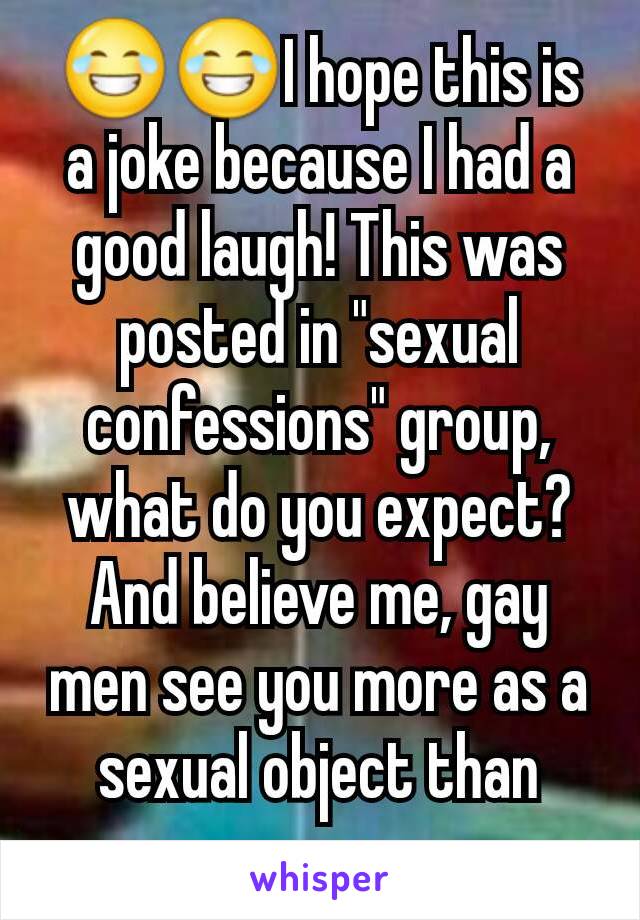 😂😂I hope this is a joke because I had a good laugh! This was posted in "sexual confessions" group, what do you expect? And believe me, gay men see you more as a sexual object than women