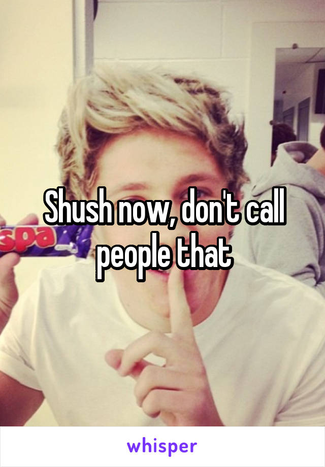 Shush now, don't call people that