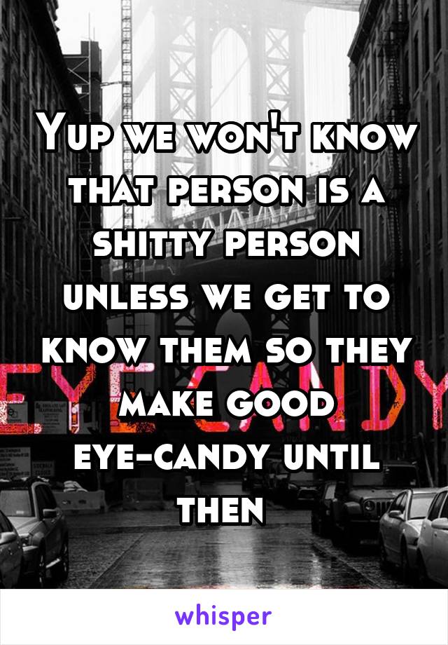 Yup we won't know that person is a shitty person unless we get to know them so they make good eye-candy until then 