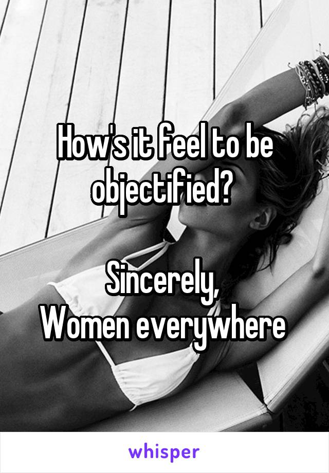 How's it feel to be objectified? 

Sincerely, 
Women everywhere 