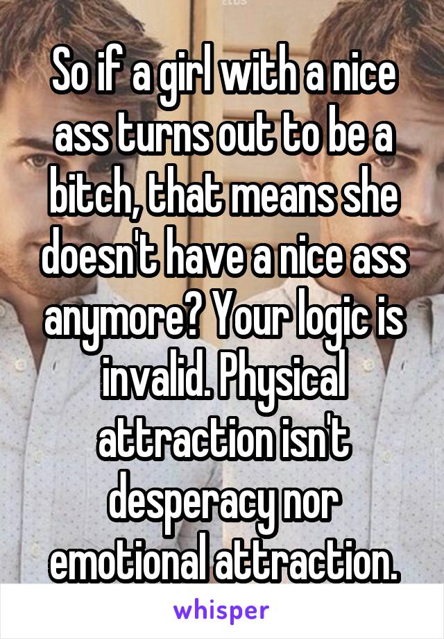 So if a girl with a nice ass turns out to be a bitch, that means she doesn't have a nice ass anymore? Your logic is invalid. Physical attraction isn't desperacy nor emotional attraction.