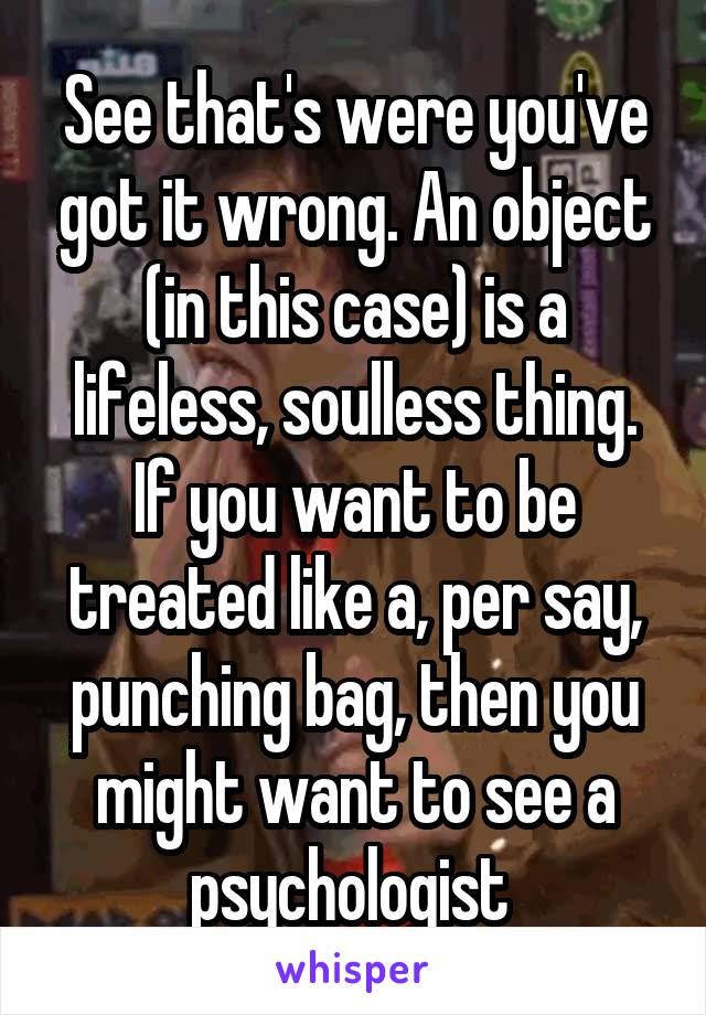 See that's were you've got it wrong. An object (in this case) is a lifeless, soulless thing. If you want to be treated like a, per say, punching bag, then you might want to see a psychologist 