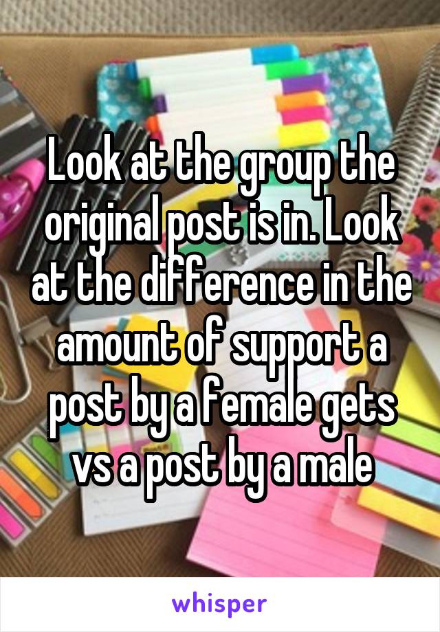 Look at the group the original post is in. Look at the difference in the amount of support a post by a female gets vs a post by a male