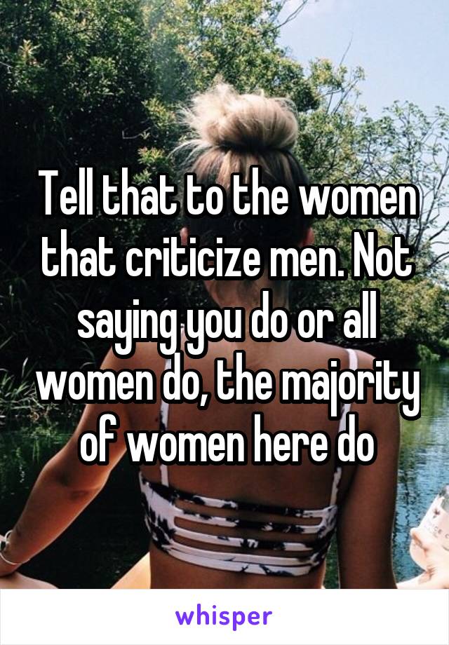 Tell that to the women that criticize men. Not saying you do or all women do, the majority of women here do