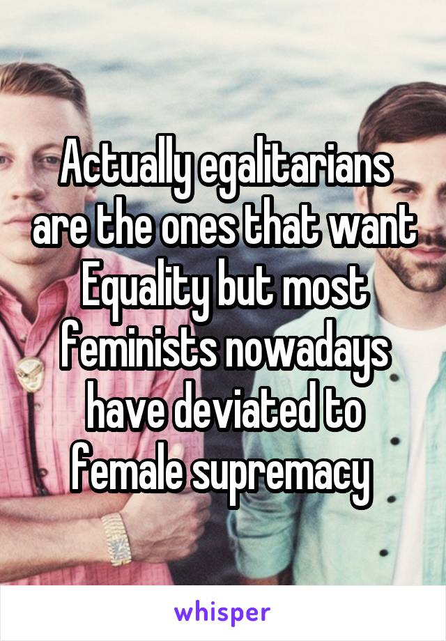 Actually egalitarians are the ones that want Equality but most feminists nowadays have deviated to female supremacy 