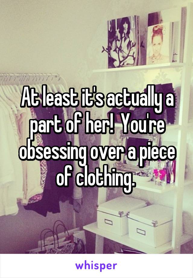 At least it's actually a part of her!  You're obsessing over a piece of clothing. 