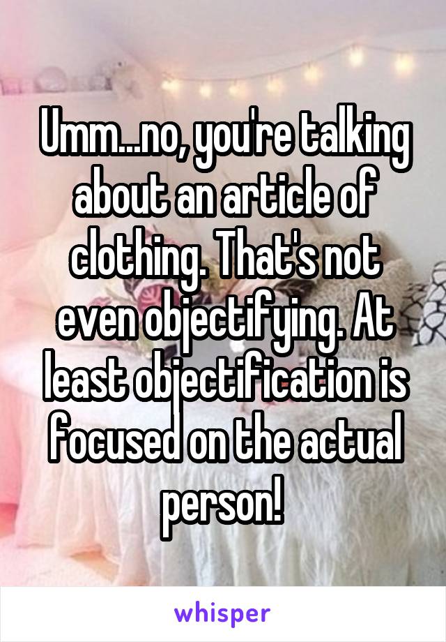 Umm...no, you're talking about an article of clothing. That's not even objectifying. At least objectification is focused on the actual person! 