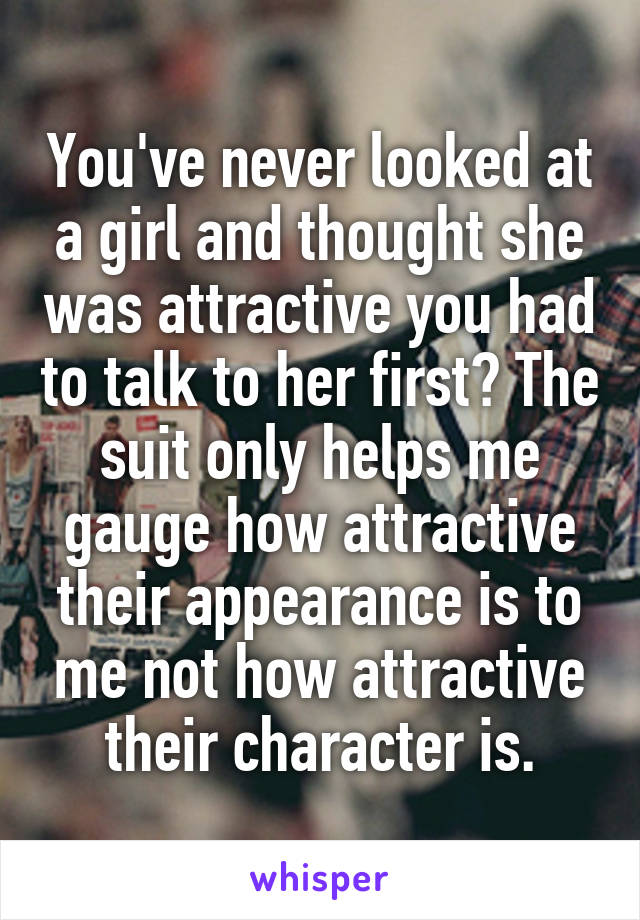 You've never looked at a girl and thought she was attractive you had to talk to her first? The suit only helps me gauge how attractive their appearance is to me not how attractive their character is.