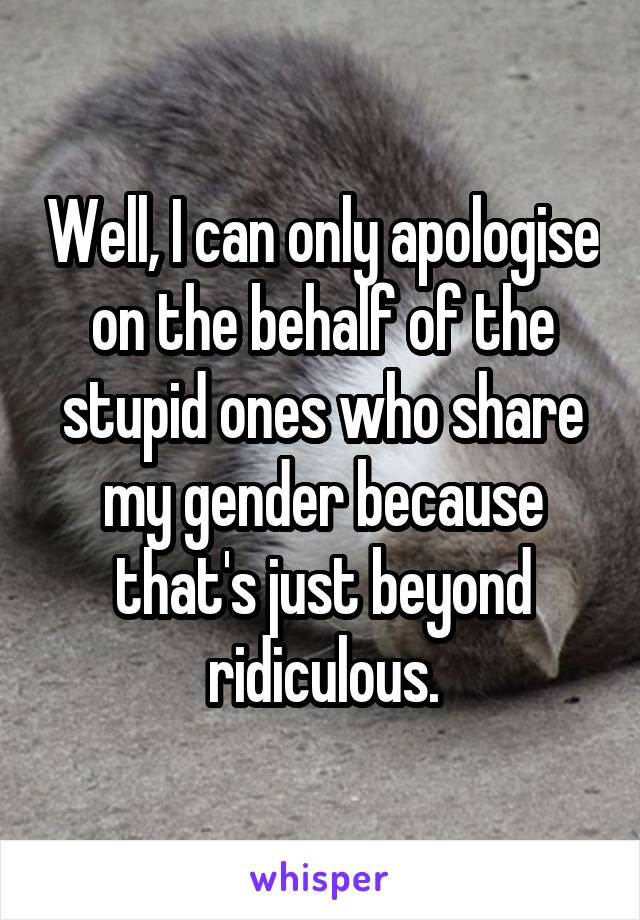 Well, I can only apologise on the behalf of the stupid ones who share my gender because that's just beyond ridiculous.