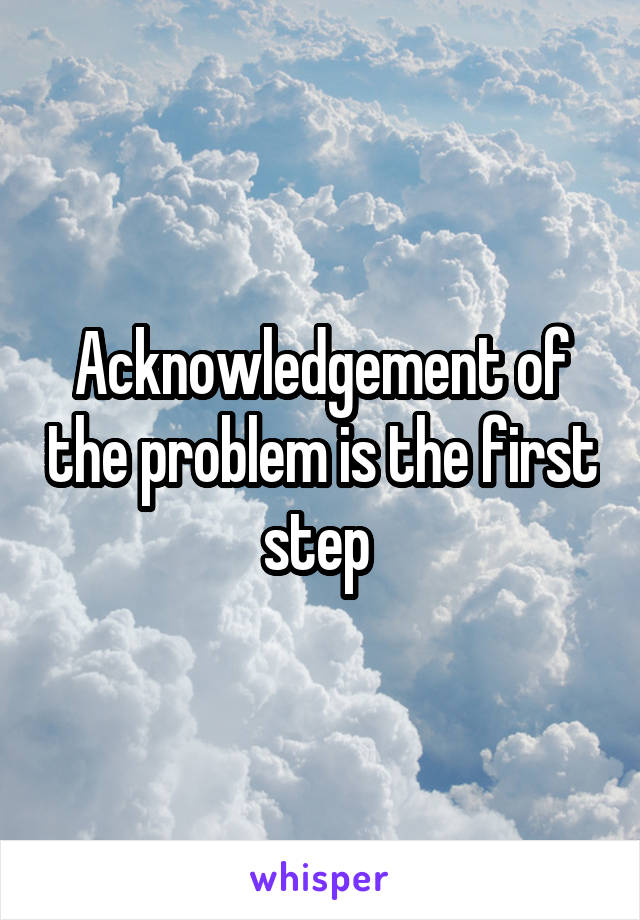 Acknowledgement of the problem is the first step 