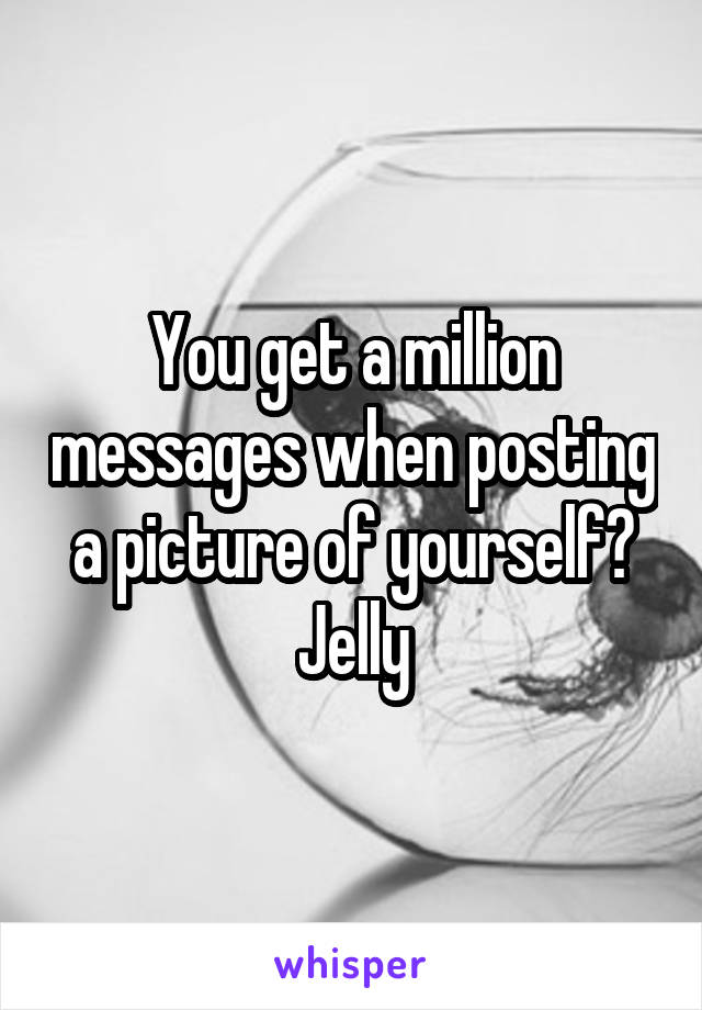 You get a million messages when posting a picture of yourself? Jelly