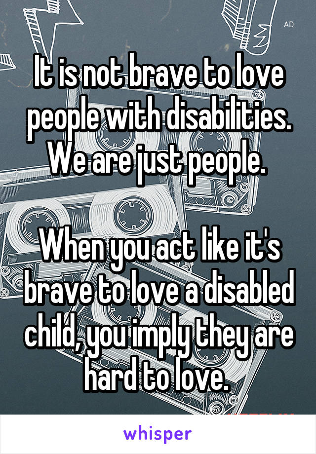 It is not brave to love people with disabilities. We are just people. 

When you act like it's brave to love a disabled child, you imply they are hard to love. 