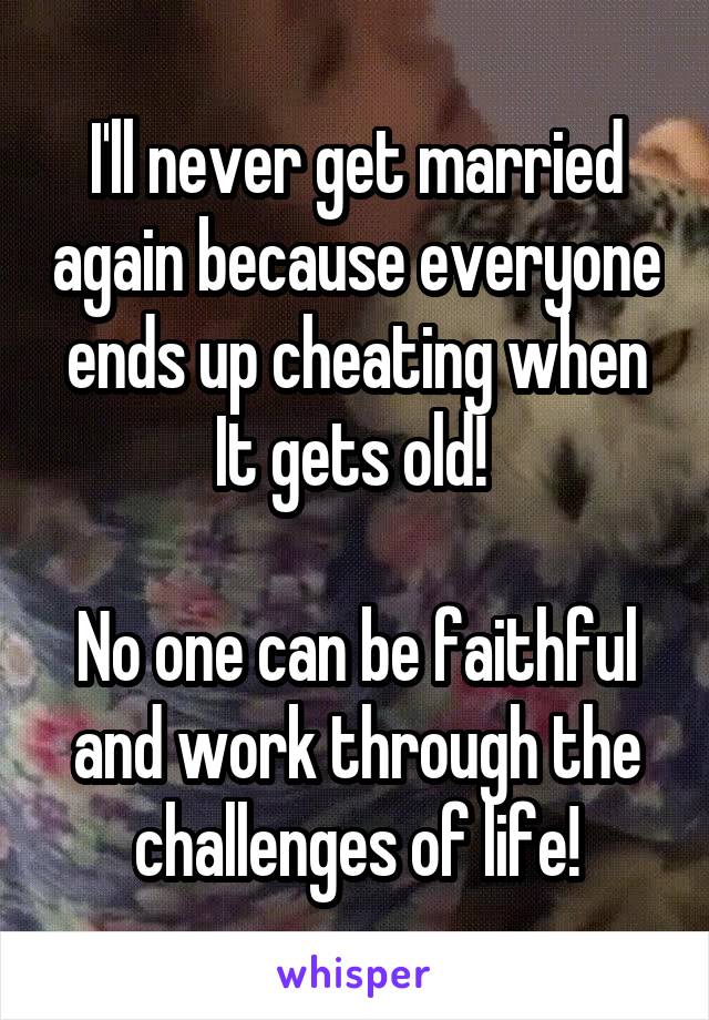 I'll never get married again because everyone ends up cheating when It gets old! 

No one can be faithful and work through the challenges of life!