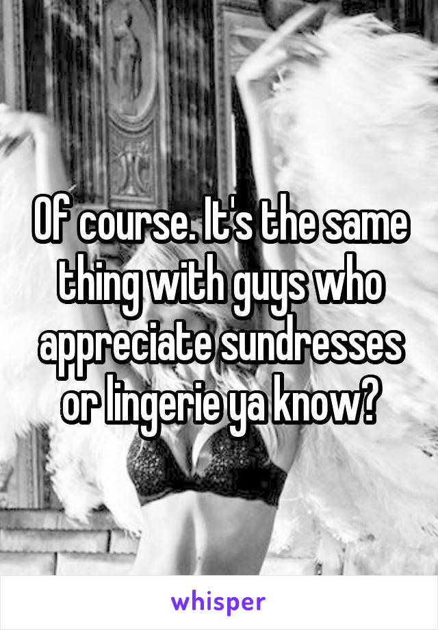 Of course. It's the same thing with guys who appreciate sundresses or lingerie ya know?