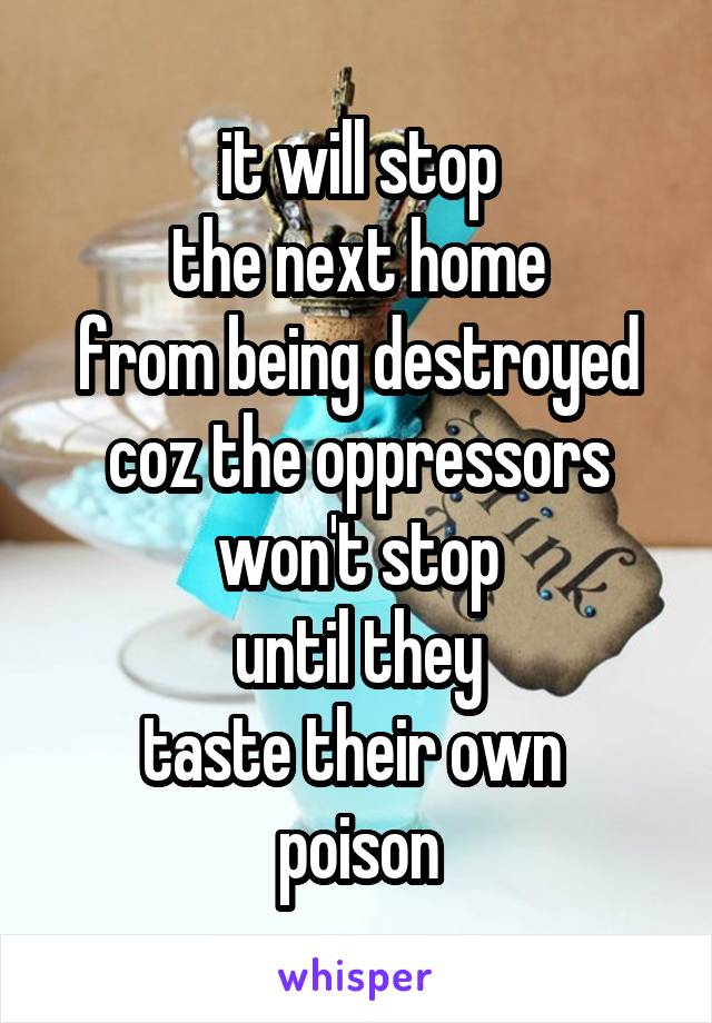 it will stop
the next home
from being destroyed
coz the oppressors
won't stop
until they
taste their own 
poison