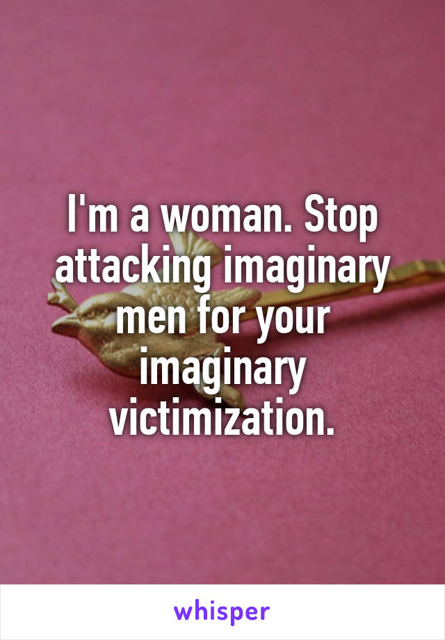 I'm a woman. Stop attacking imaginary men for your imaginary victimization.