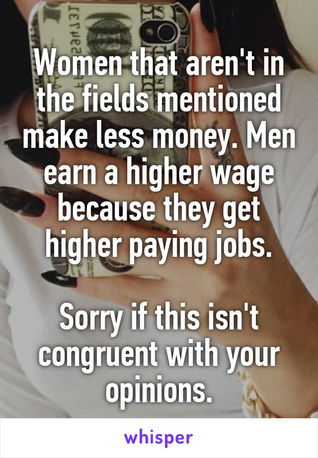 Women that aren't in the fields mentioned make less money. Men earn a higher wage because they get higher paying jobs.

Sorry if this isn't congruent with your opinions.