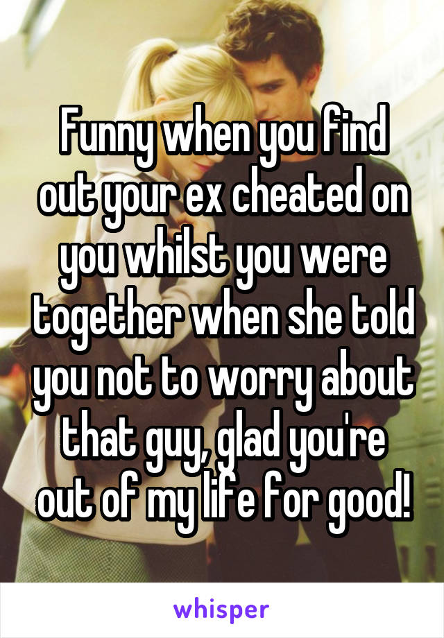 Funny when you find out your ex cheated on you whilst you were together when she told you not to worry about that guy, glad you're out of my life for good!