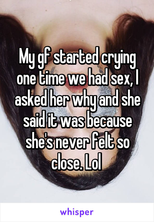 My gf started crying one time we had sex, I asked her why and she said it was because she's never felt so close. Lol 