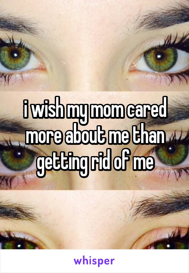 i wish my mom cared more about me than getting rid of me