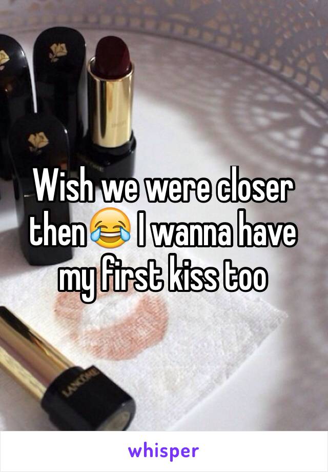 Wish we were closer then😂 I wanna have my first kiss too