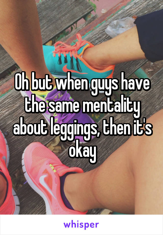 Oh but when guys have the same mentality about leggings, then it's okay