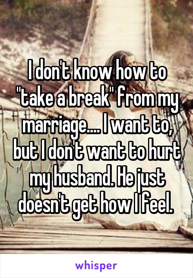 I don't know how to "take a break" from my marriage.... I want to, but I don't want to hurt my husband. He just doesn't get how I feel. 