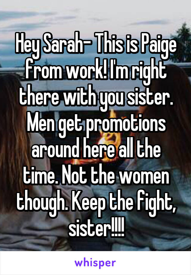 Hey Sarah- This is Paige from work! I'm right there with you sister. Men get promotions around here all the time. Not the women though. Keep the fight, sister!!!!