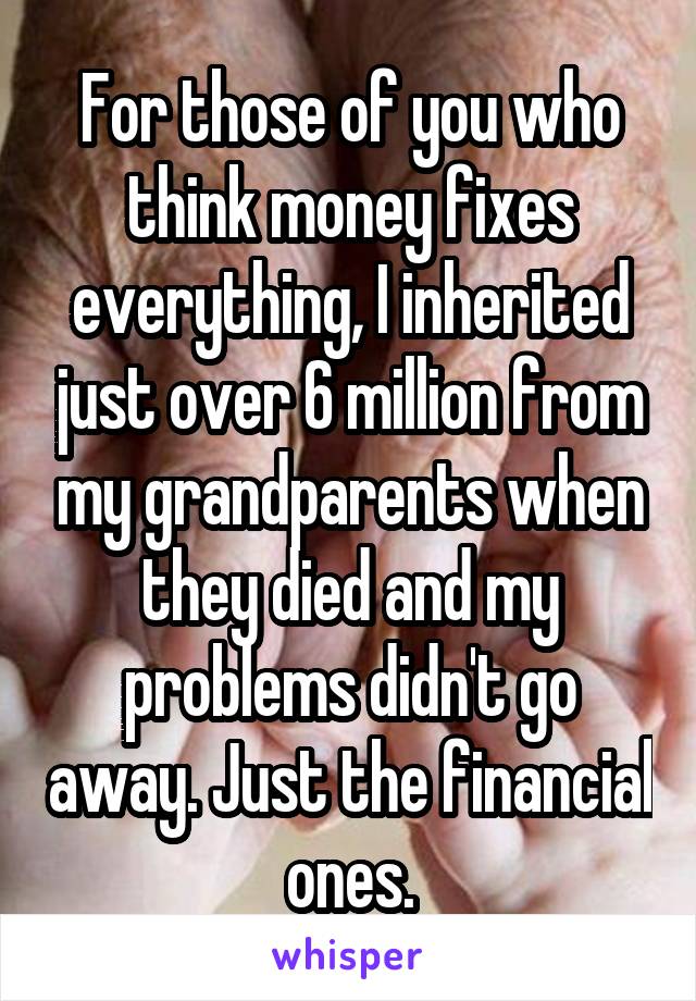 For those of you who think money fixes everything, I inherited just over 6 million from my grandparents when they died and my problems didn't go away. Just the financial ones.