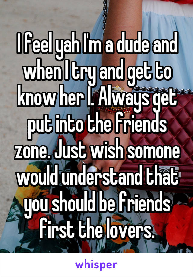 I feel yah I'm a dude and when I try and get to know her I. Always get put into the friends zone. Just wish somone would understand that you should be friends first the lovers.