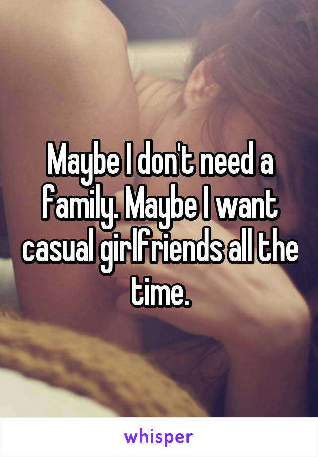 Maybe I don't need a family. Maybe I want casual girlfriends all the time.