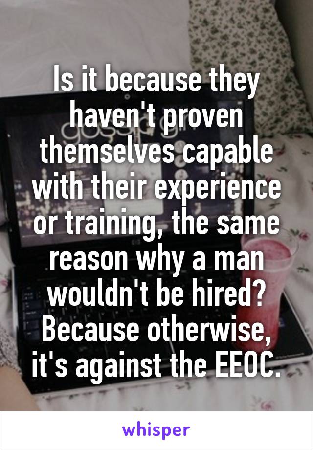 Is it because they haven't proven themselves capable with their experience or training, the same reason why a man wouldn't be hired? Because otherwise, it's against the EEOC.