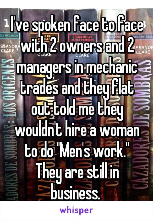 I've spoken face to face with 2 owners and 2 managers in mechanic trades and they flat out told me they wouldn't hire a woman to do "Men's work." They are still in business. 