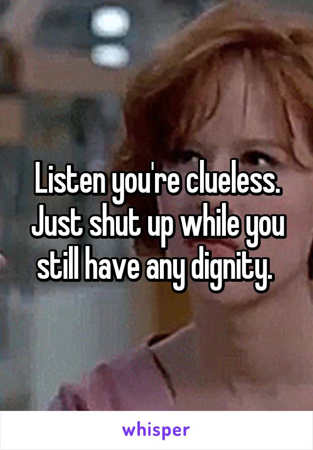 Listen you're clueless. Just shut up while you still have any dignity. 