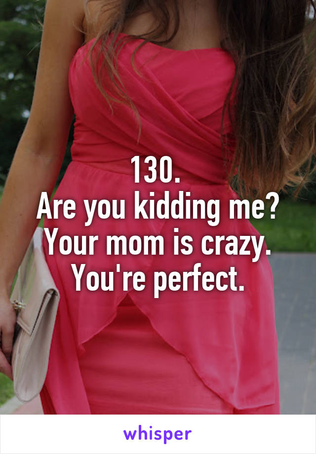 130. 
Are you kidding me?
Your mom is crazy. You're perfect.