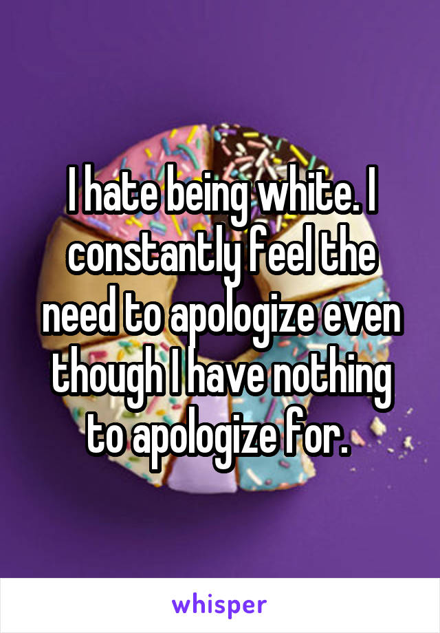I hate being white. I constantly feel the need to apologize even though I have nothing to apologize for. 