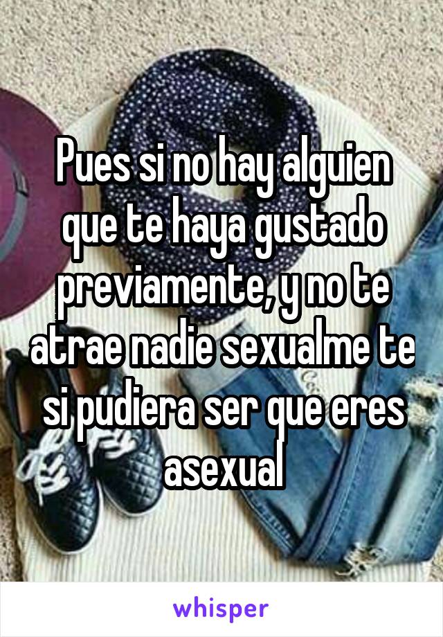 Pues si no hay alguien que te haya gustado previamente, y no te atrae nadie sexualme te si pudiera ser que eres asexual