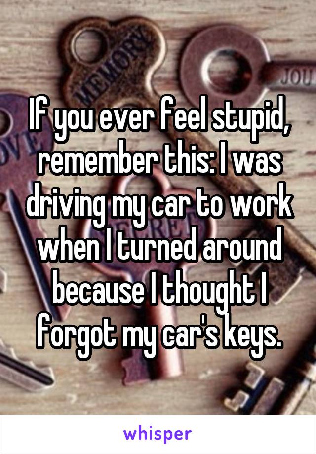 If you ever feel stupid, remember this: I was driving my car to work when I turned around because I thought I forgot my car's keys.