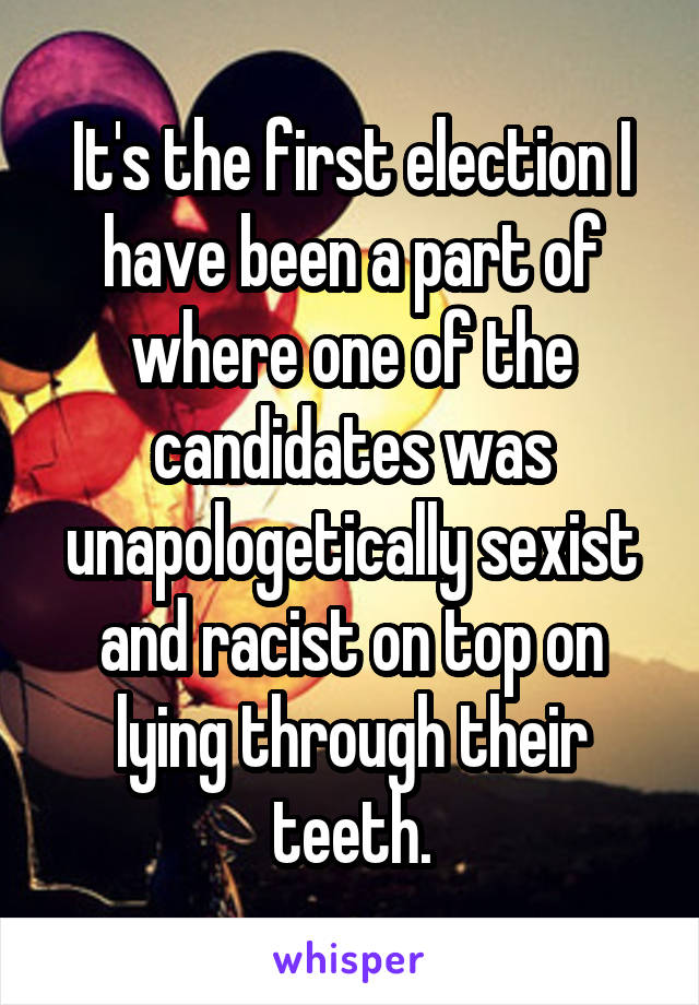 It's the first election I have been a part of where one of the candidates was unapologetically sexist and racist on top on lying through their teeth.
