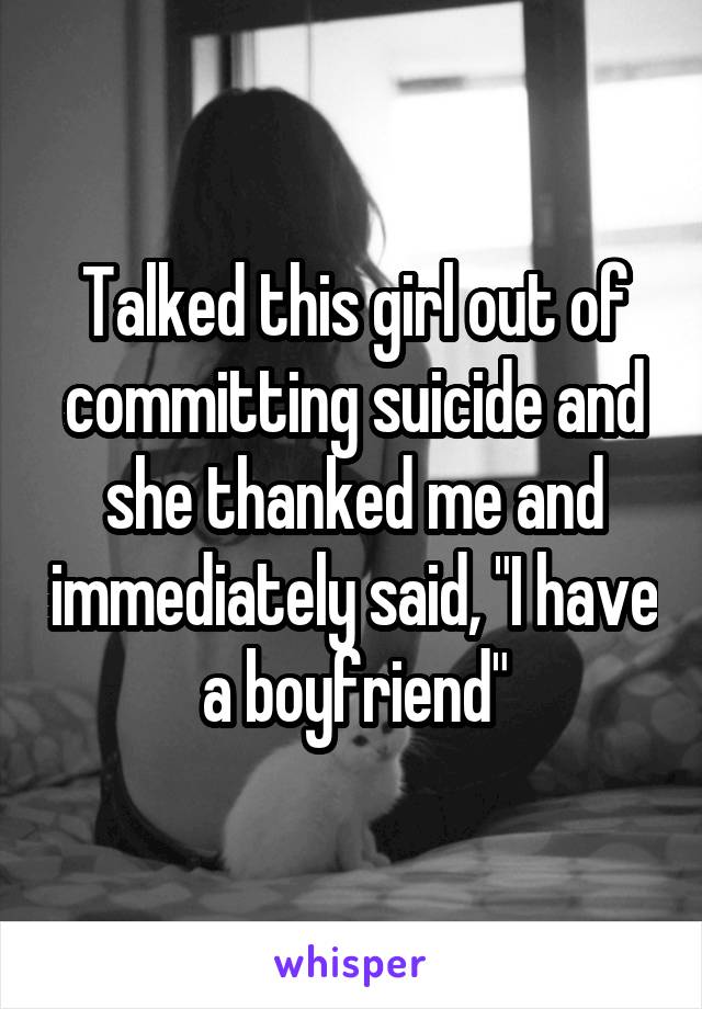 Talked this girl out of committing suicide and she thanked me and immediately said, "I have a boyfriend"