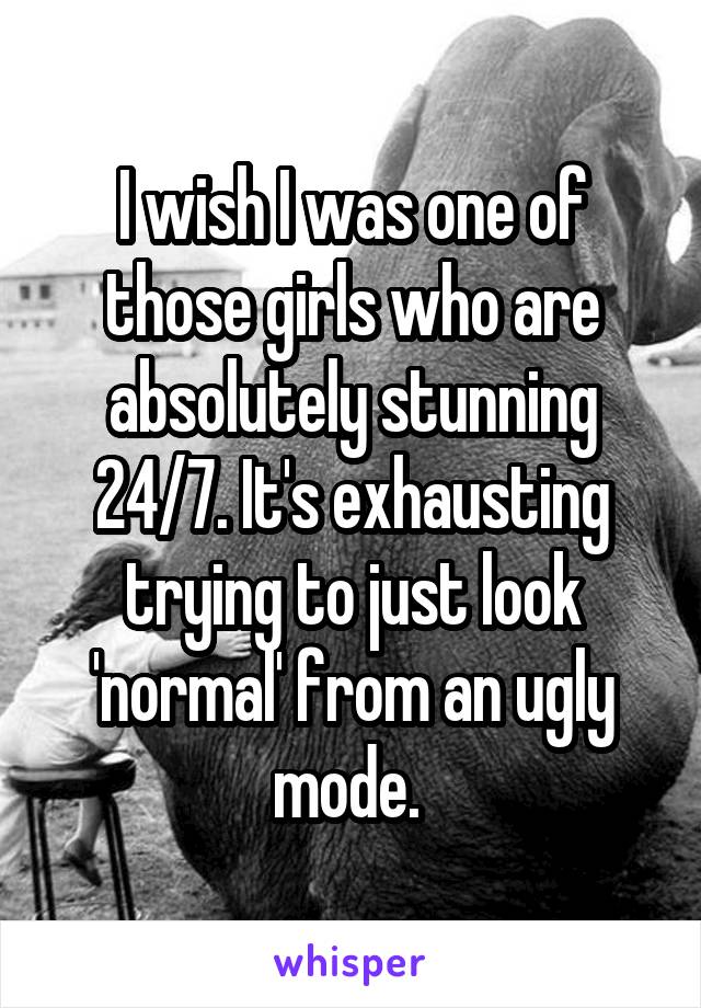 I wish I was one of those girls who are absolutely stunning 24/7. It's exhausting trying to just look 'normal' from an ugly mode. 