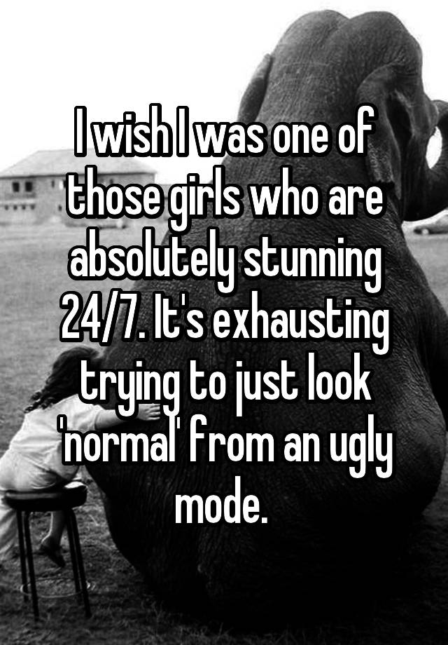 I wish I was one of those girls who are absolutely stunning 24/7. It's exhausting trying to just look 'normal' from an ugly mode. 