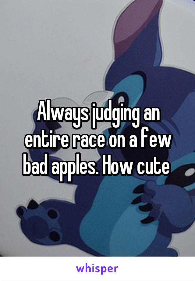 Always judging an entire race on a few bad apples. How cute 