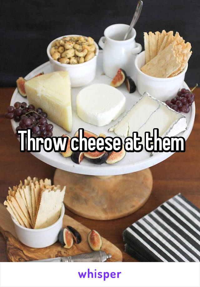 Throw cheese at them