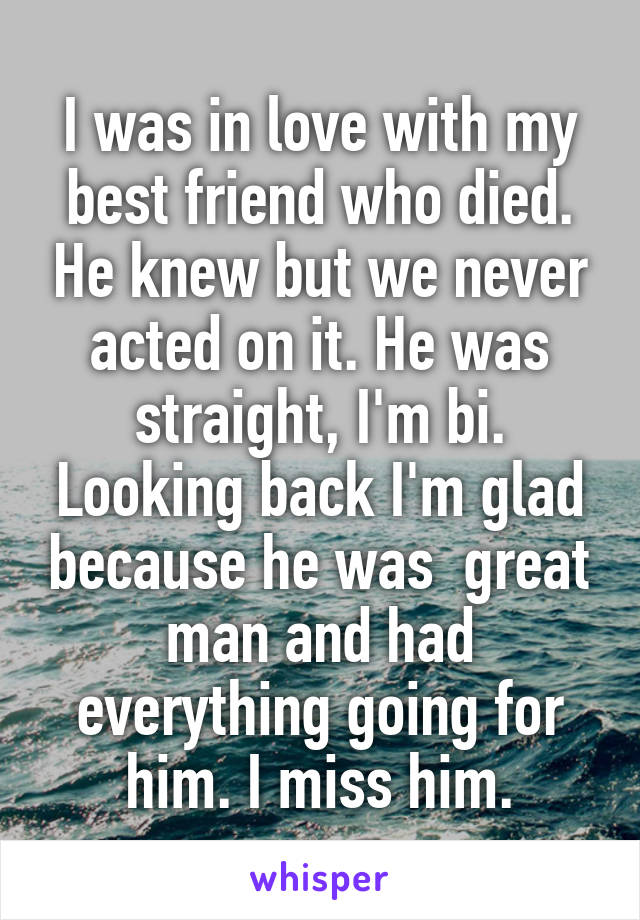 I was in love with my best friend who died. He knew but we never acted on it. He was straight, I'm bi. Looking back I'm glad because he was  great man and had everything going for him. I miss him.
