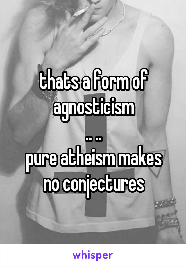 thats a form of agnosticism
.. ..
pure atheism makes no conjectures